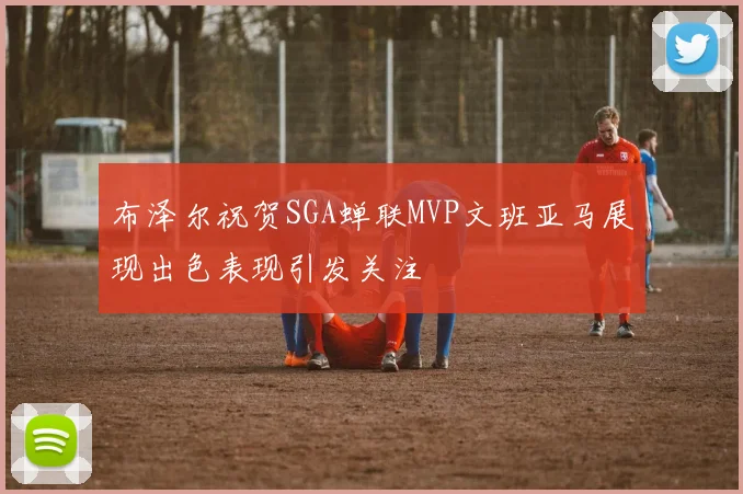 布泽尔祝贺SGA蝉联MVP文班亚马展现出色表现引发关注
