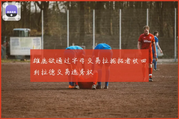 雄鹿欲通过字母交易拉拢拓者收回利拉德交易选秀权