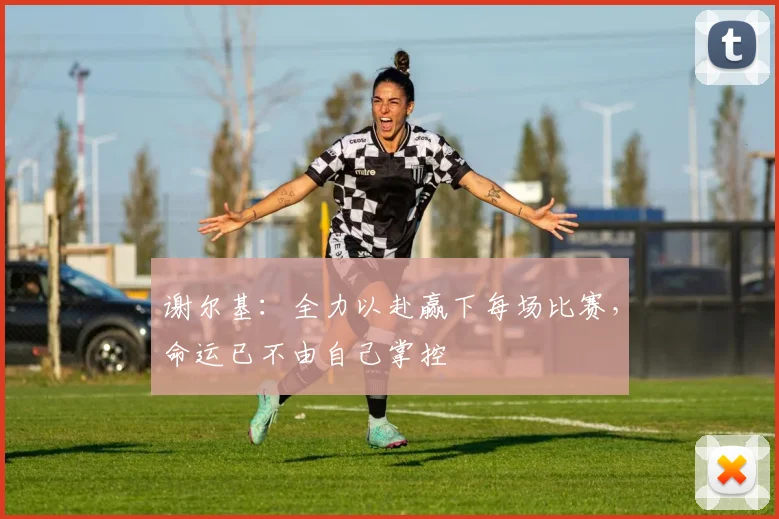 谢尔基：全力以赴赢下每场比赛，命运已不由自己掌控