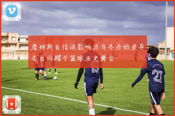 詹姆斯自信谈影响力与乔丹的差异各自闪耀于篮球历史舞台