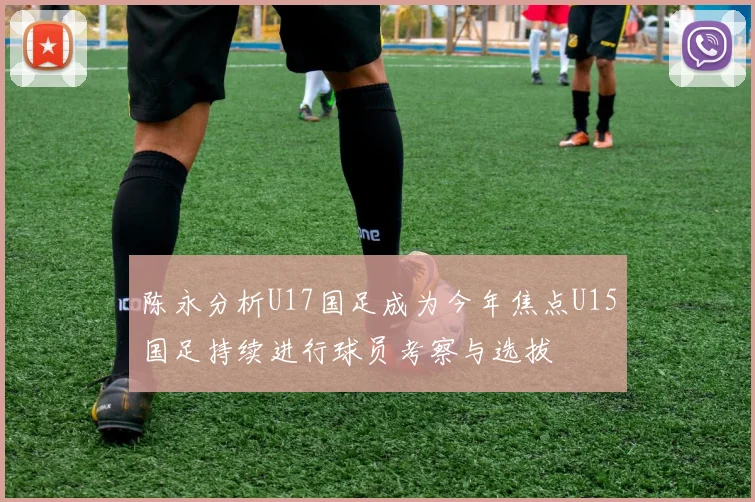 陈永分析U17国足成为今年焦点U15国足持续进行球员考察与选拔