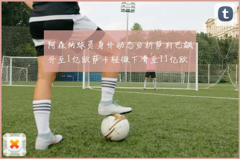 阿森纳球员身价动态分析萨利巴飙升至1亿欧萨卡轻微下滑至11亿欧