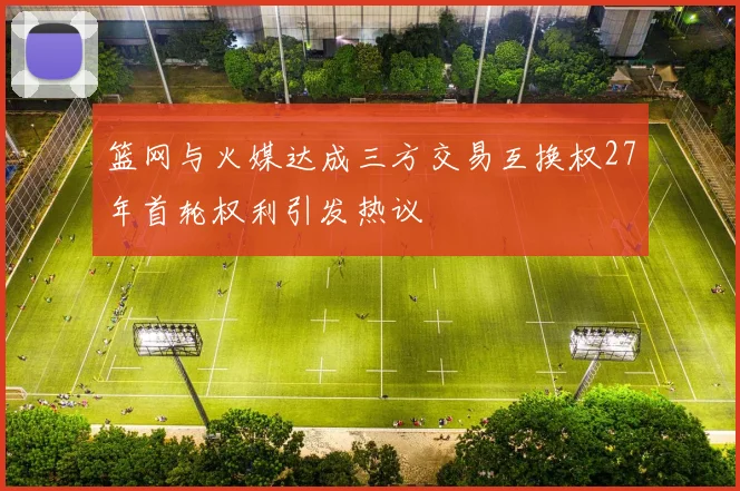 篮网与火媒达成三方交易互换权27年首轮权利引发热议