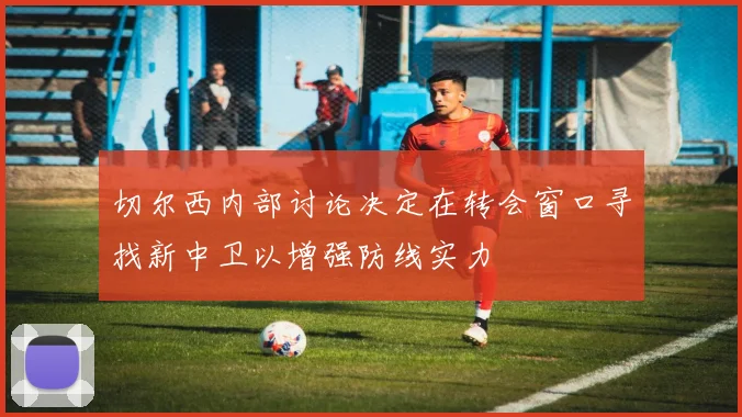 切尔西内部讨论决定在转会窗口寻找新中卫以增强防线实力