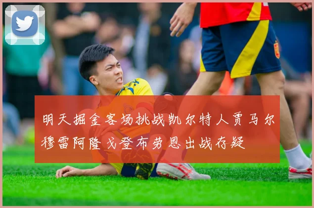 明天掘金客场挑战凯尔特人贾马尔穆雷阿隆戈登布劳恩出战存疑