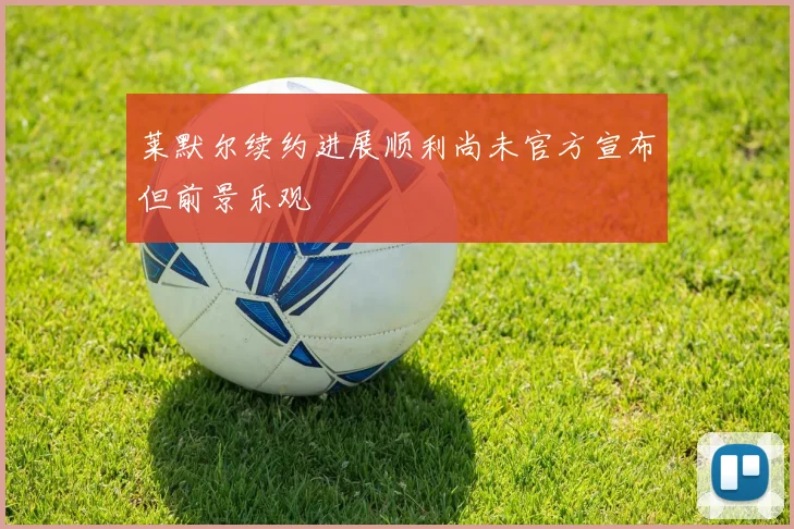 莱默尔续约进展顺利尚未官方宣布但前景乐观