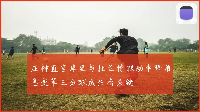 庄神直言库里与杜兰特推动中锋角色变革三分球成生存关键