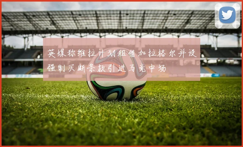 英媒称维拉计划租借加拉格尔并设强制买断条款引进马竞中场