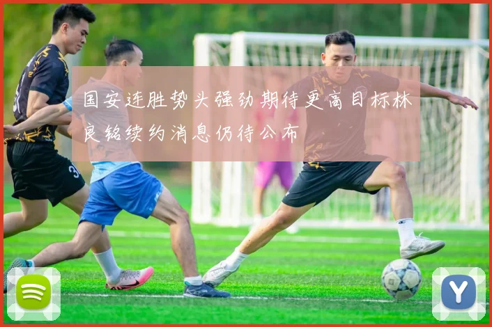 国安连胜势头强劲期待更高目标林良铭续约消息仍待公布
