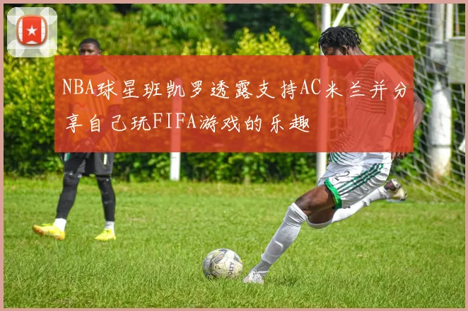 NBA球星班凯罗透露支持AC米兰并分享自己玩FIFA游戏的乐趣