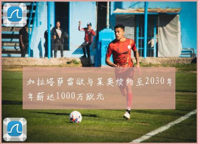 加拉塔萨雷欲与莱奥续约至2030年年薪达1000万欧元