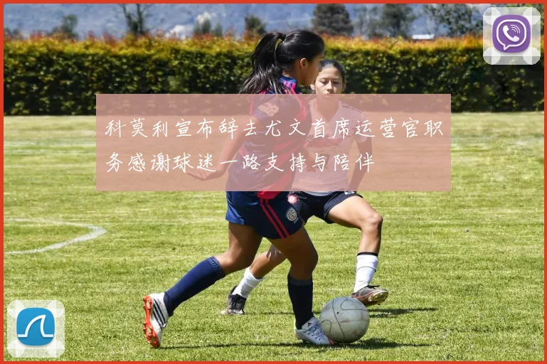 科莫利宣布辞去尤文首席运营官职务感谢球迷一路支持与陪伴