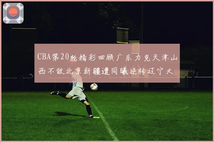 CBA第20轮精彩回顾广东力克天津山西不敌北京新疆遭同曦逆转辽宁大胜四川