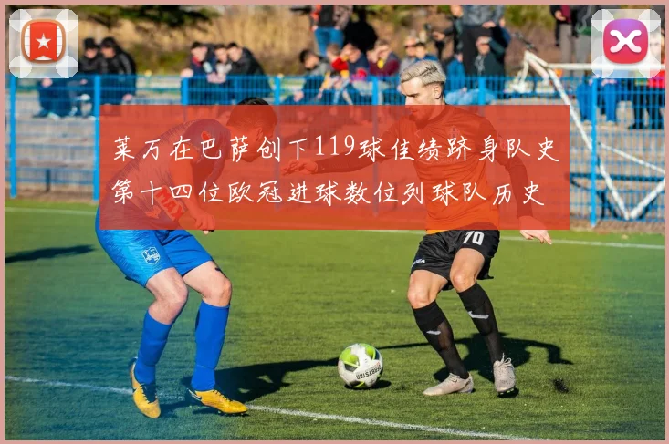 莱万在巴萨创下119球佳绩跻身队史第十四位欧冠进球数位列球队历史第四
