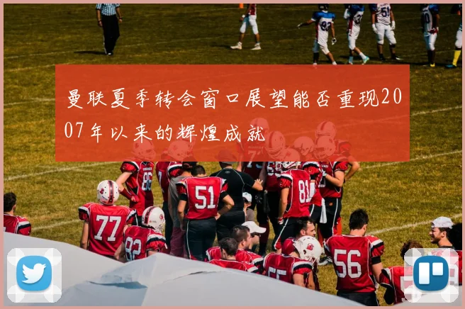 曼联夏季转会窗口展望能否重现2007年以来的辉煌成就