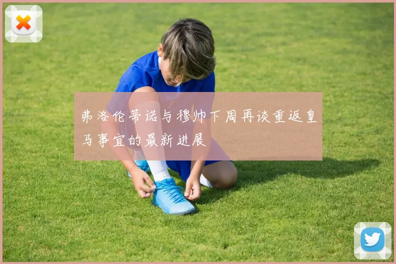 弗洛伦蒂诺与穆帅下周再谈重返皇马事宜的最新进展