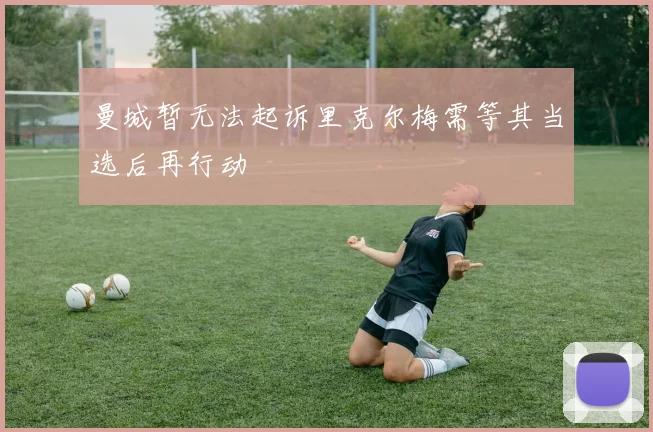 曼城暂无法起诉里克尔梅需等其当选后再行动