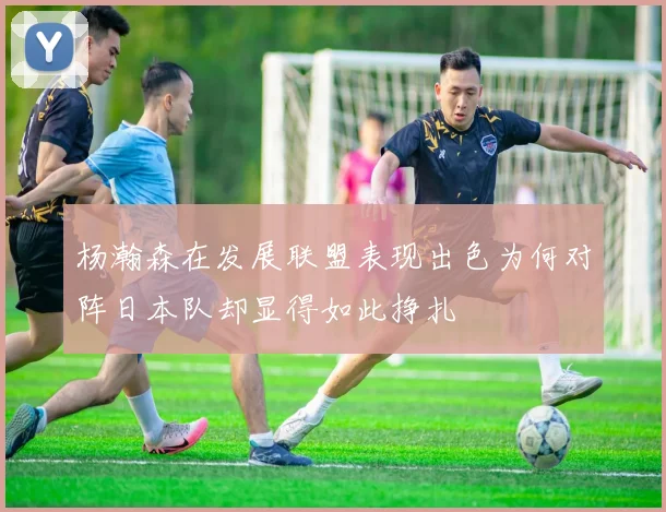 杨瀚森在发展联盟表现出色为何对阵日本队却显得如此挣扎
