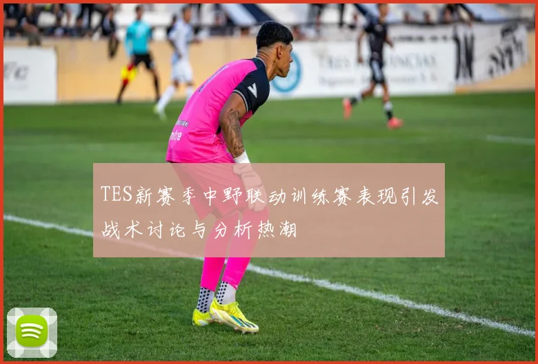 TES新赛季中野联动训练赛表现引发战术讨论与分析热潮