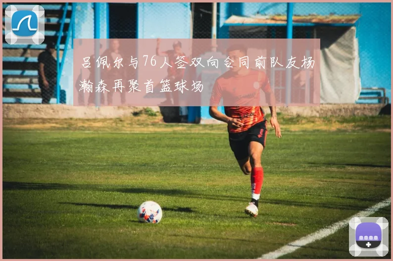 吕佩尔与76人签双向合同前队友杨瀚森再聚首篮球场