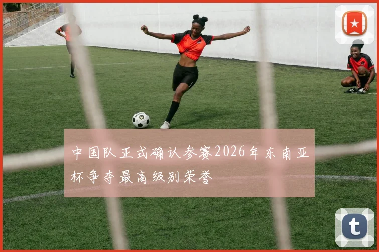 中国队正式确认参赛2026年东南亚杯争夺最高级别荣誉