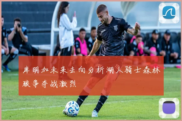库明加未来去向分析湖人骑士森林狼争夺战激烈