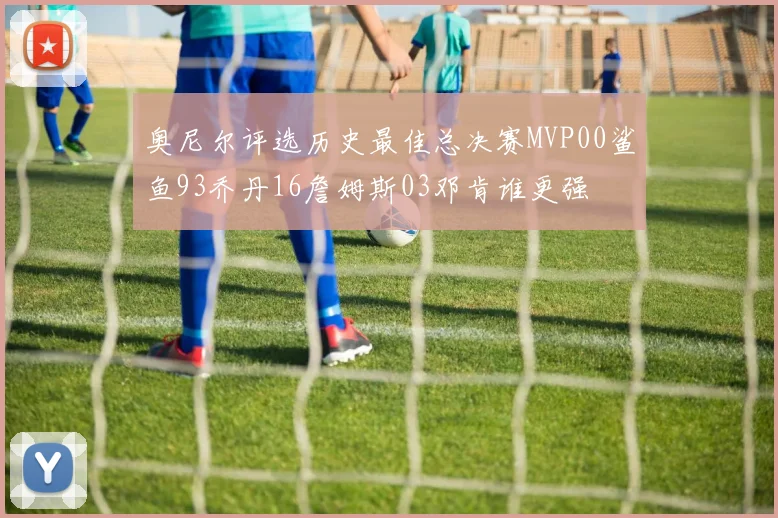 奥尼尔评选历史最佳总决赛MVP00鲨鱼93乔丹16詹姆斯03邓肯谁更强