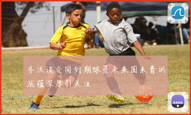 齐沃谈合同到期球员未来国米青训底蕴深厚引关注