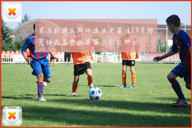 罗马新援瓦斯评选历史最佳10号球员梅西居首托蒂第六引发热议