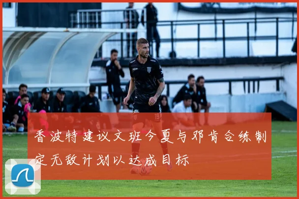 香波特建议文班今夏与邓肯合练制定无敌计划以达成目标