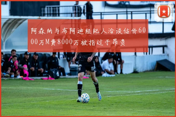 阿森纳与布阿迪经纪人洽谈估价6000万M费8000万被指过于昂贵