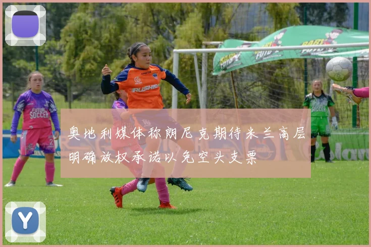 奥地利媒体称朗尼克期待米兰高层明确放权承诺以免空头支票