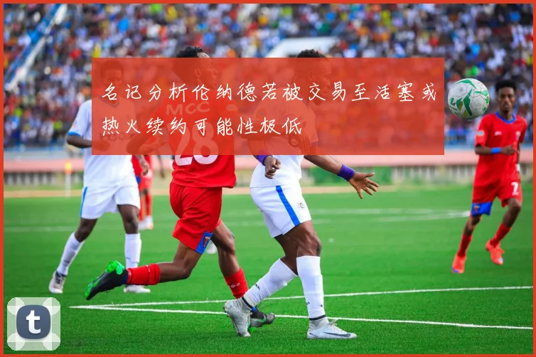 名记分析伦纳德若被交易至活塞或热火续约可能性极低