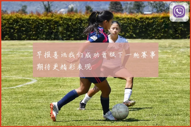 早报喜讯我们成功晋级下一轮赛事期待更精彩表现
