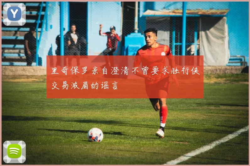 里奇保罗亲自澄清不曾要求独行侠交易浓眉的谣言