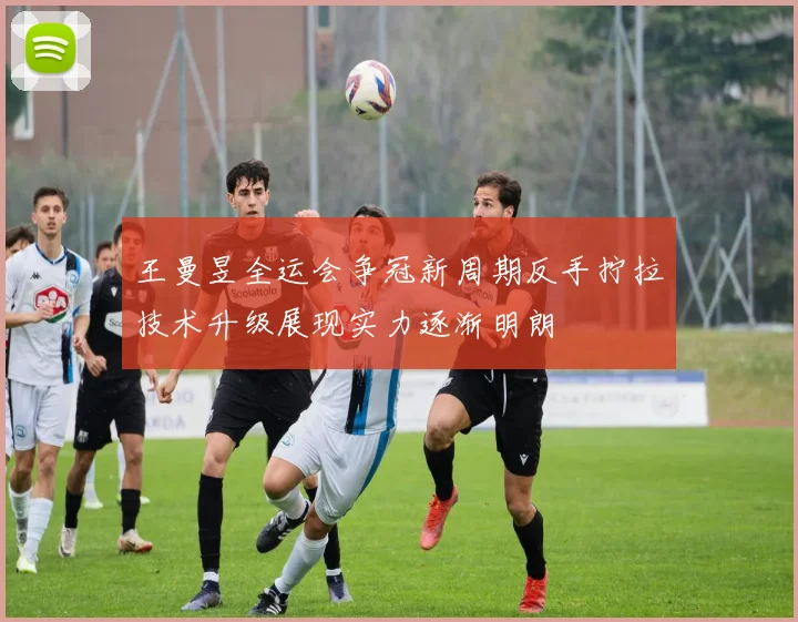 王曼昱全运会争冠新周期反手拧拉技术升级展现实力逐渐明朗