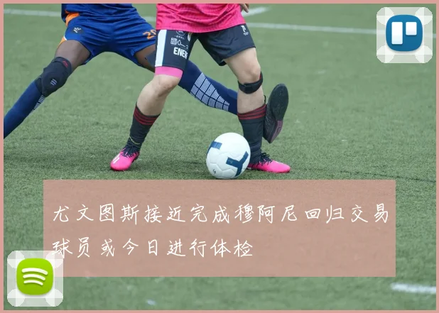 尤文图斯接近完成穆阿尼回归交易球员或今日进行体检