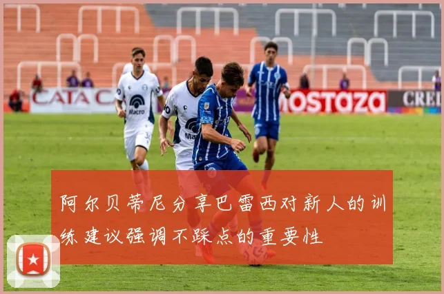 阿尔贝蒂尼分享巴雷西对新人的训练建议强调不踩点的重要性