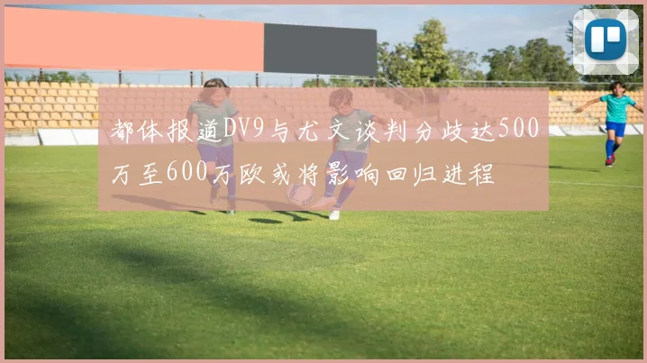 都体报道DV9与尤文谈判分歧达500万至600万欧或将影响回归进程
