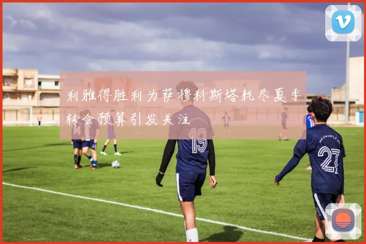 利雅得胜利为萨穆科斯塔耗尽夏季转会预算引发关注