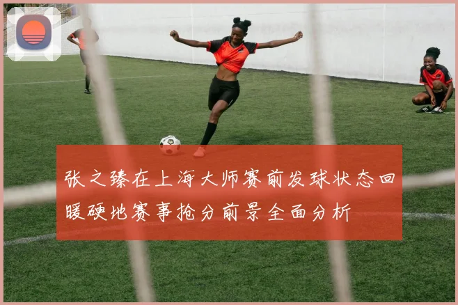 张之臻在上海大师赛前发球状态回暖硬地赛事抢分前景全面分析