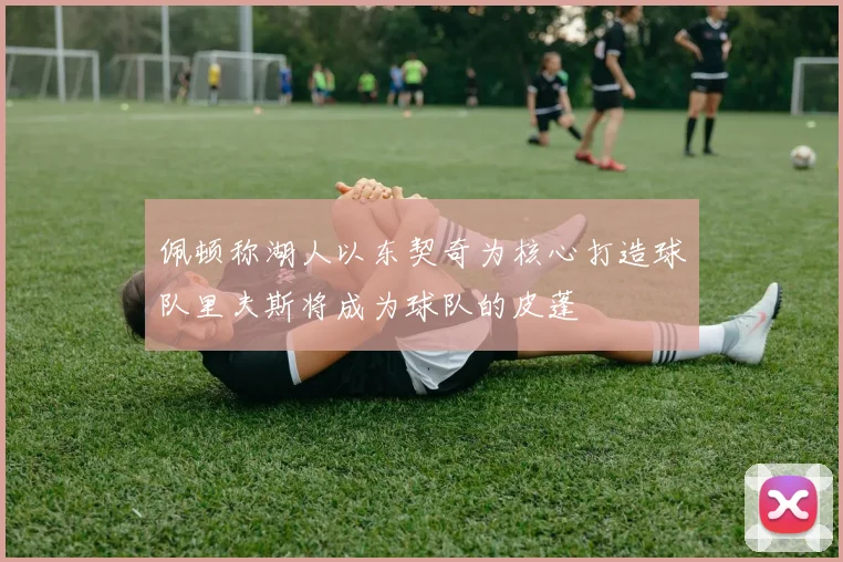 佩顿称湖人以东契奇为核心打造球队里夫斯将成为球队的皮蓬