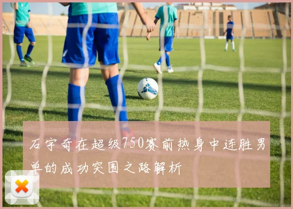 石宇奇在超级750赛前热身中连胜男单的成功突围之路解析