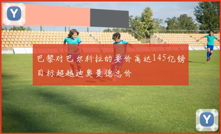 巴黎对巴尔科拉的要价高达145亿镑目标超越迪奥曼德总价