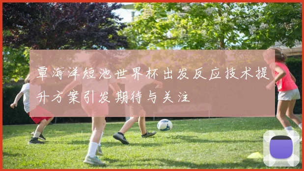 覃海洋短池世界杯出发反应技术提升方案引发期待与关注