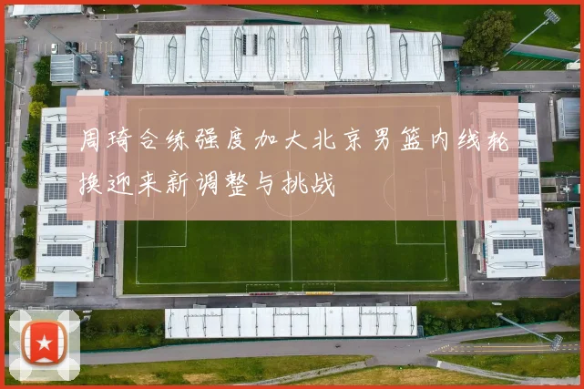 周琦合练强度加大北京男篮内线轮换迎来新调整与挑战