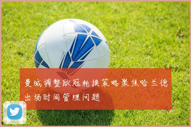 曼城调整欧冠轮换策略聚焦哈兰德出场时间管理问题