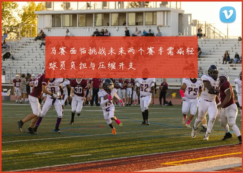 马赛面临挑战未来两个赛季需减轻球员负担与压缩开支