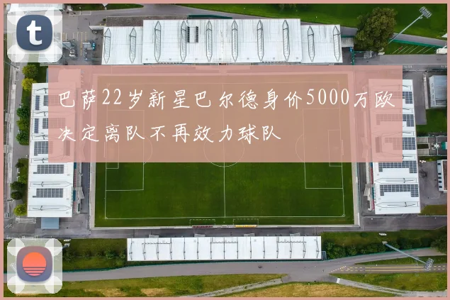 巴萨22岁新星巴尔德身价5000万欧决定离队不再效力球队
