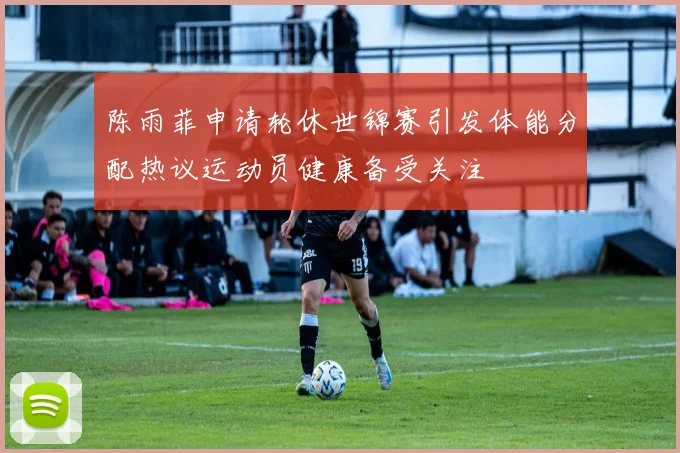 陈雨菲申请轮休世锦赛引发体能分配热议运动员健康备受关注